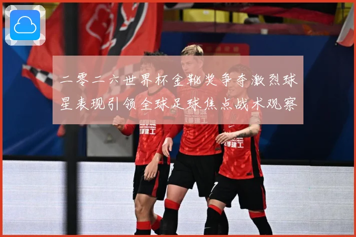 二零二六世界杯金靴奖争夺激烈球星表现引领全球足球焦点战术观察：最新赛事动态与深度分析