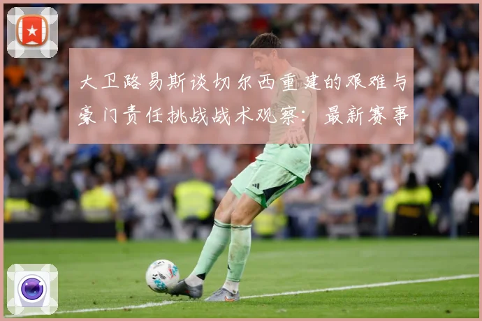 大卫路易斯谈切尔西重建的艰难与豪门责任挑战战术观察：最新赛事动态与深度分析