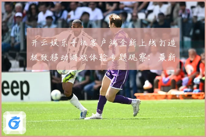 开云娱乐手机客户端全新上线打造极致移动游戏体验专题观察：最新赛事动态与深度分析