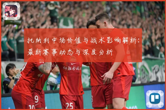 托纳利中场价值与战术影响解析：最新赛事动态与深度分析