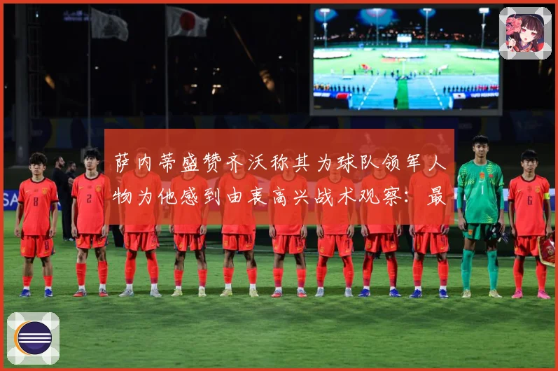 萨内蒂盛赞齐沃称其为球队领军人物为他感到由衷高兴战术观察：最新赛事动态与深度分析