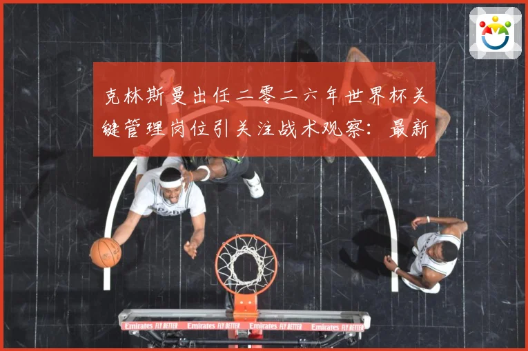 克林斯曼出任二零二六年世界杯关键管理岗位引关注战术观察：最新赛事动态与深度分析