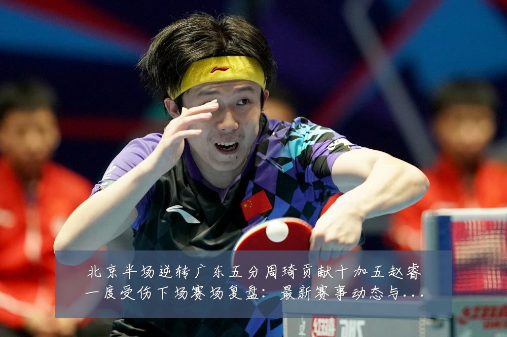北京半场逆转广东五分周琦贡献十加五赵睿一度受伤下场赛场复盘:最新赛事动态与深度分析